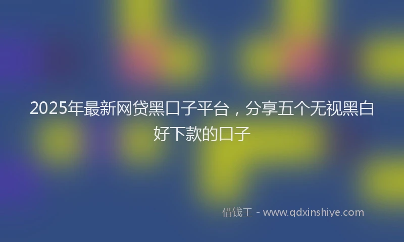 2025年最新网贷黑口子平台，分享五个无视黑白好下款的口子