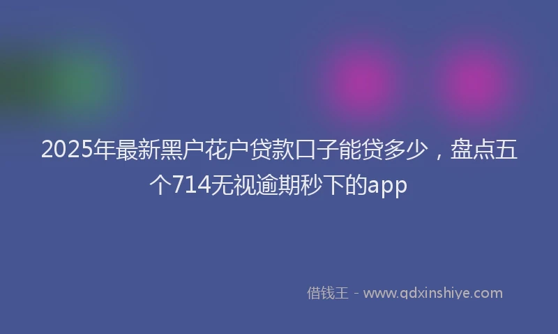 2025年最新黑户花户贷款口子能贷多少，盘点五个714无视逾期秒下的app