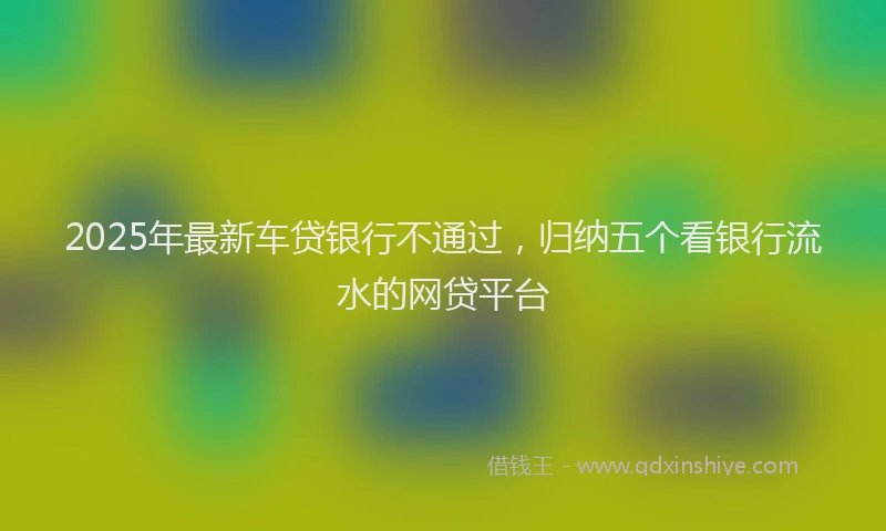 2025年最新车贷银行不通过，归纳五个看银行流水的网贷平台
