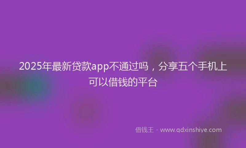 2025年最新贷款app不通过吗，分享五个手机上可以借钱的平台