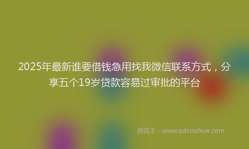 2025年最新谁要借钱急用找我微信联系方式，分享五个19岁贷款容易过审批的平台