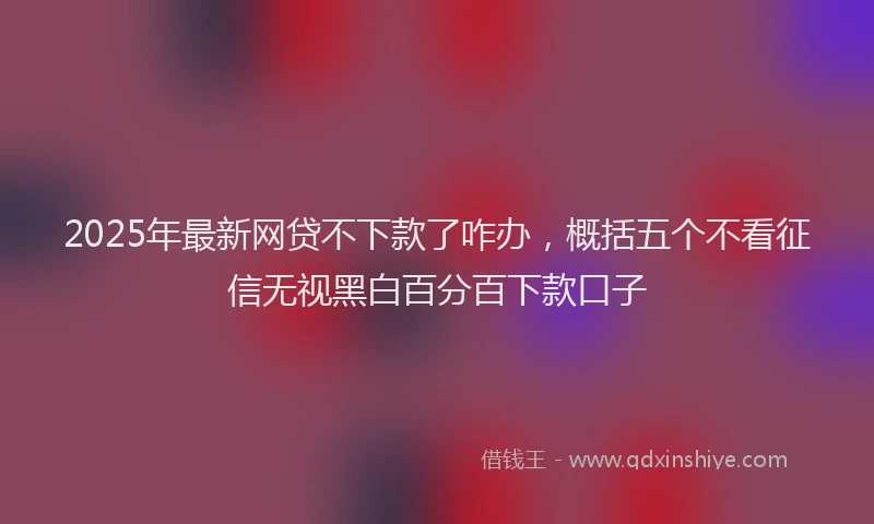 2025年最新网贷不下款了咋办，概括五个不看征信无视黑白百分百下款口子
