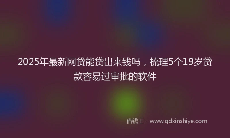 2025年最新网贷能贷出来钱吗，梳理5个19岁贷款容易过审批的软件