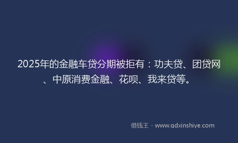 2025年的金融车贷分期被拒有：功夫贷、团贷网、中原消费金融、花呗、我来贷等。