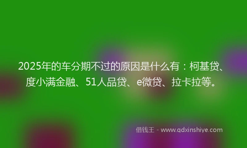 2025年的车分期不过的原因是什么有：柯基贷、度小满金融、51人品贷、e微贷、拉卡拉等。