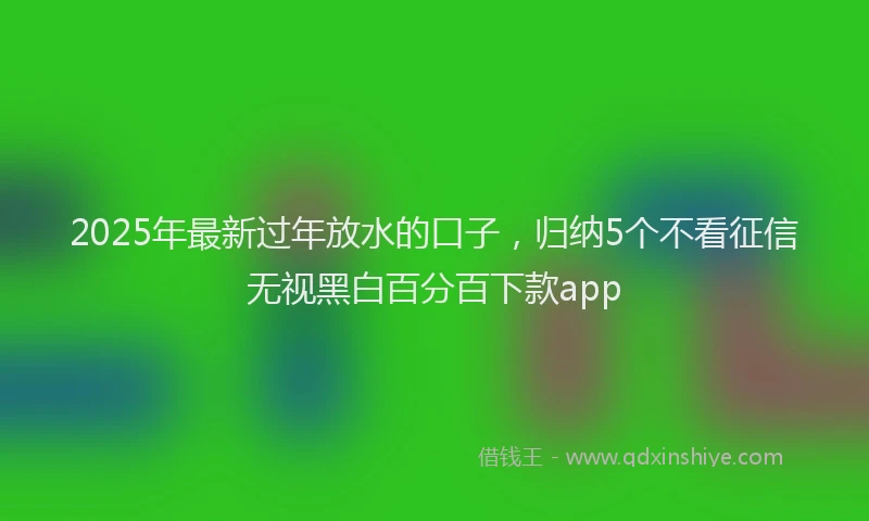 2025年最新过年放水的口子，归纳5个不看征信无视黑白百分百下款app