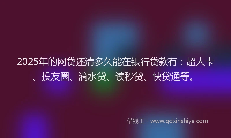 2025年的网贷还清多久能在银行贷款有：超人卡、投友圈、滴水贷、读秒贷、快贷通等。