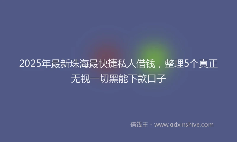 2025年最新珠海最快捷私人借钱，整理5个真正无视一切黑能下款口子