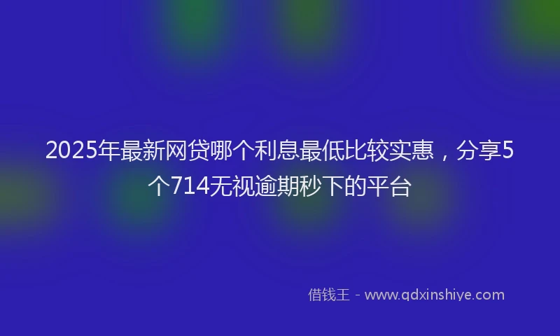 2025年最新网贷哪个利息最低比较实惠，分享5个714无视逾期秒下的平台