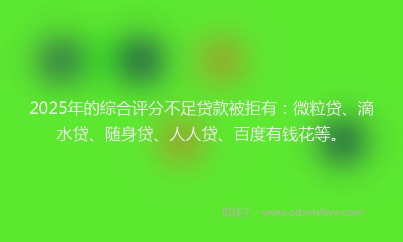 2025年的综合评分不足贷款被拒有：微粒贷、滴水贷、随身贷、人人贷、百度有钱花等。