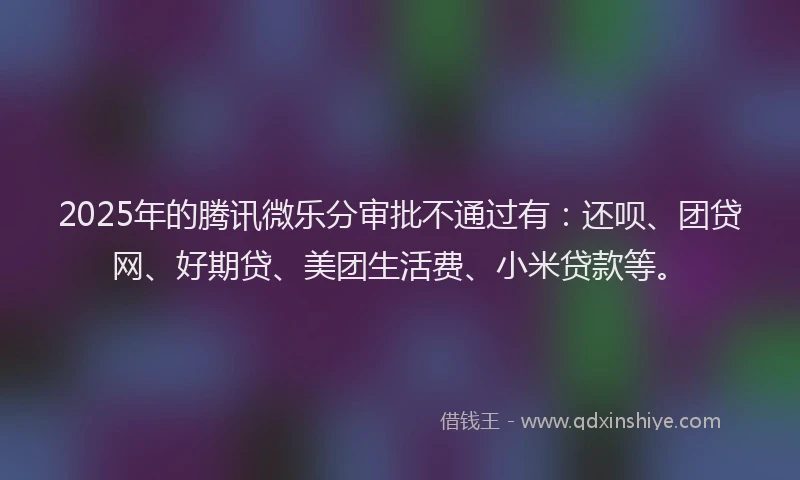 2025年的腾讯微乐分审批不通过有：还呗、团贷网、好期贷、美团生活费、小米贷款等。