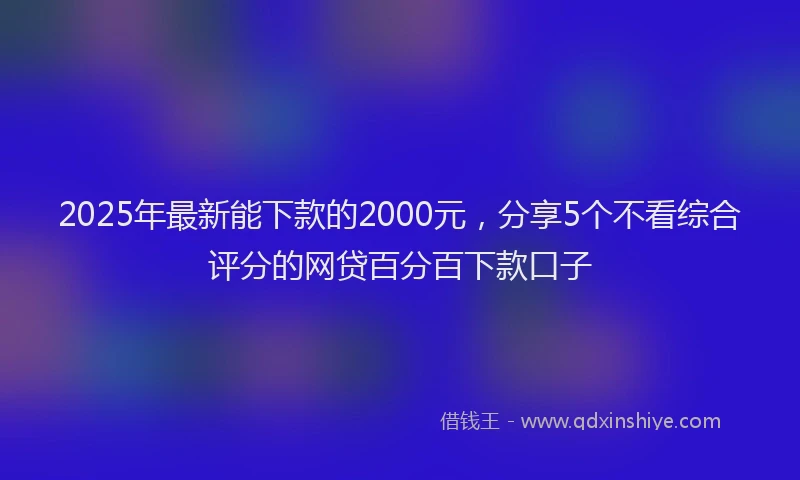 2025年最新能下款的2000元，分享5个不看综合评分的网贷百分百下款口子