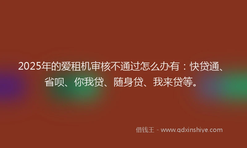 2025年的爱租机审核不通过怎么办有：快贷通、省呗、你我贷、随身贷、我来贷等。