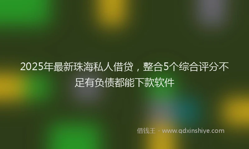 2025年最新珠海私人借贷，整合5个综合评分不足有负债都能下款软件