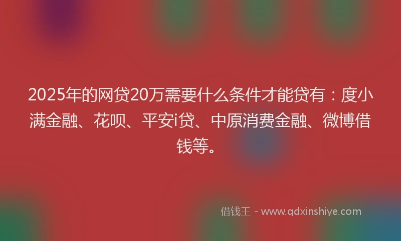 2025年的网贷20万需要什么条件才能贷有：度小满金融、花呗、平安i贷、中原消费金融、微博借钱等。