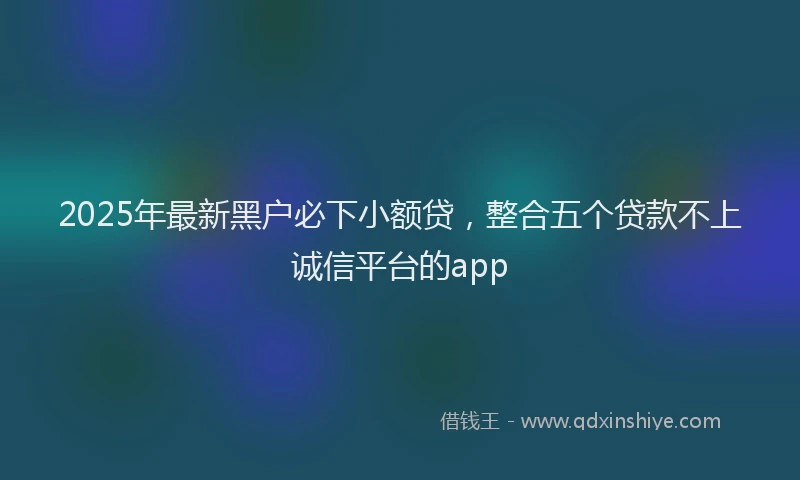 2025年最新黑户必下小额贷，整合五个贷款不上诚信平台的app