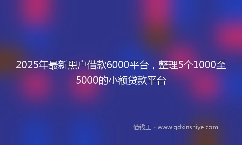2025年最新黑户借款6000平台，整理5个1000至5000的小额贷款平台