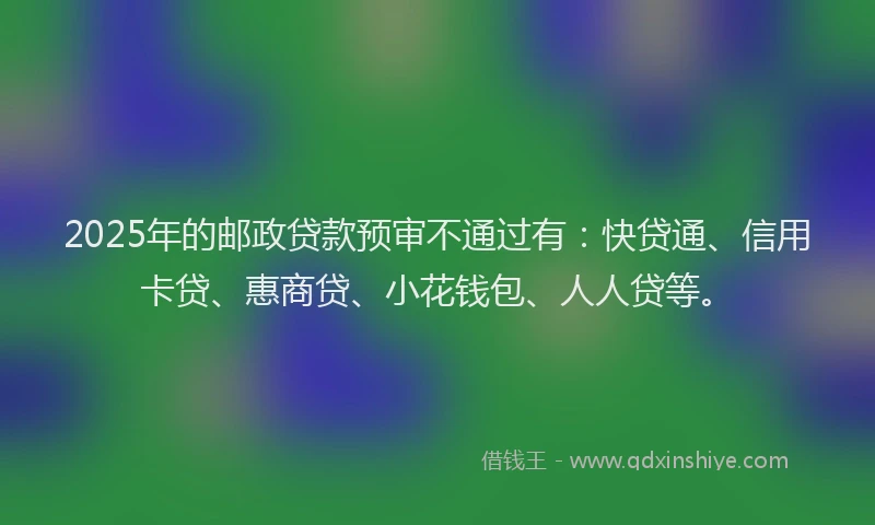 2025年的邮政贷款预审不通过有：快贷通、信用卡贷、惠商贷、小花钱包、人人贷等。