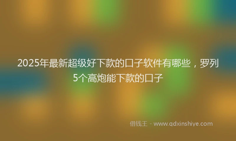 2025年最新超级好下款的口子软件有哪些，罗列5个高炮能下款的口子