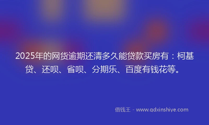 2025年的网货逾期还清多久能贷款买房有：柯基贷、还呗、省呗、分期乐、百度有钱花等。
