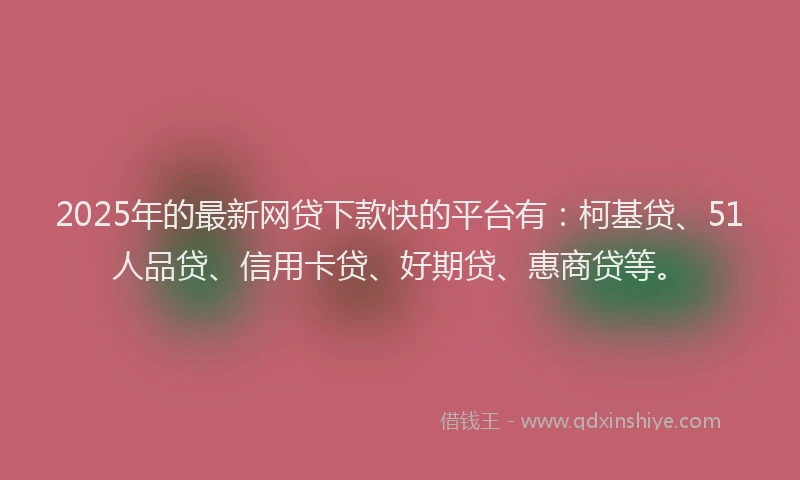 2025年的最新网贷下款快的平台有：柯基贷、51人品贷、信用卡贷、好期贷、惠商贷等。