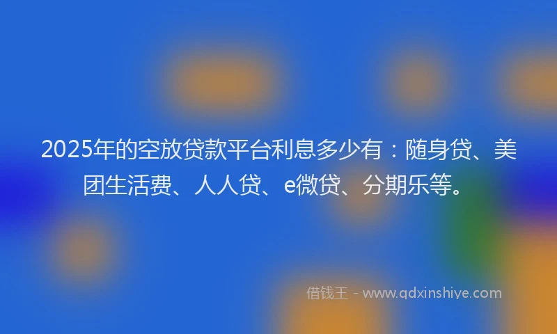 2025年的空放贷款平台利息多少有：随身贷、美团生活费、人人贷、e微贷、分期乐等。