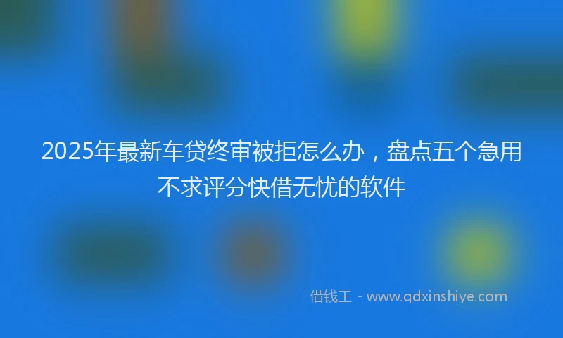 2025年最新车贷终审被拒怎么办，盘点五个急用不求评分快借无忧的软件