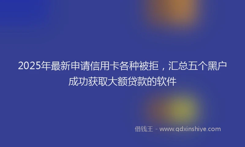 2025年最新申请信用卡各种被拒，汇总五个黑户成功获取大额贷款的软件