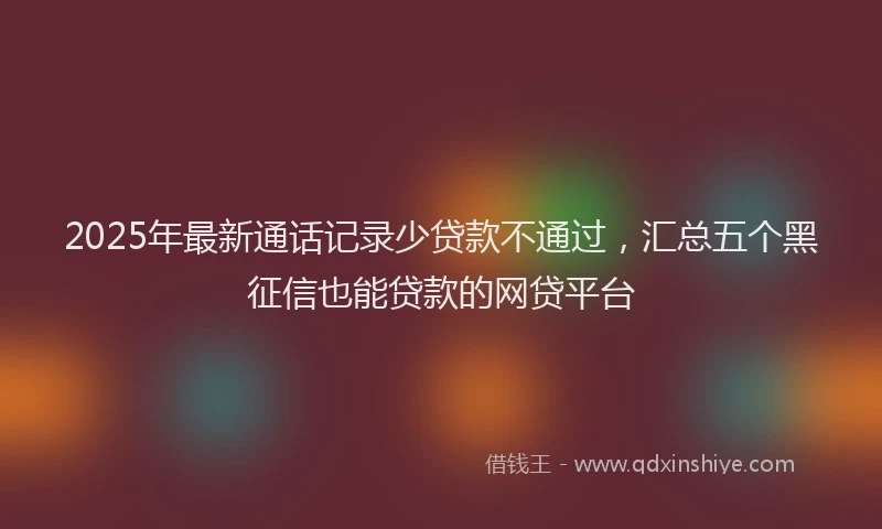 2025年最新通话记录少贷款不通过，汇总五个黑征信也能贷款的网贷平台