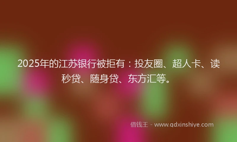 2025年的江苏银行被拒有：投友圈、超人卡、读秒贷、随身贷、东方汇等。