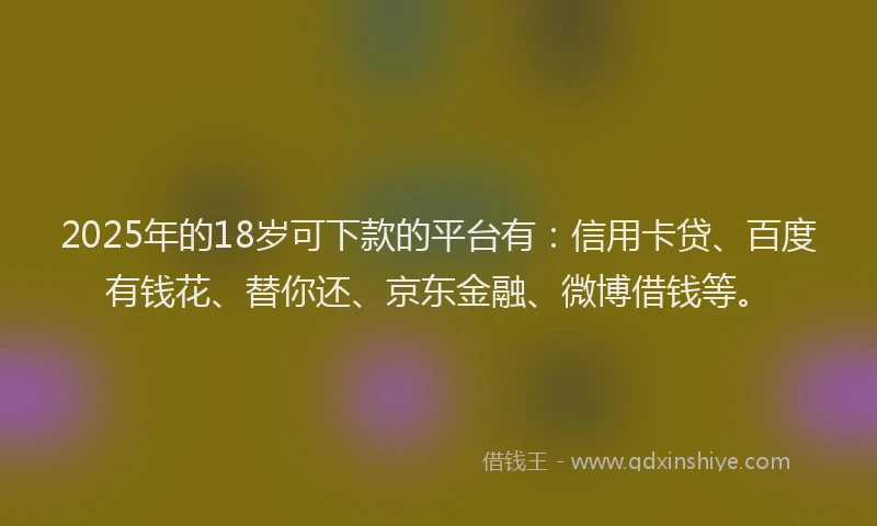 2025年的18岁可下款的平台有：信用卡贷、百度有钱花、替你还、京东金融、微博借钱等。