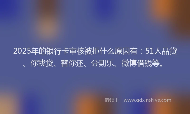 2025年的银行卡审核被拒什么原因有：51人品贷、你我贷、替你还、分期乐、微博借钱等。