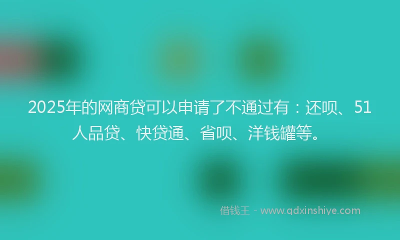 2025年的网商贷可以申请了不通过有：还呗、51人品贷、快贷通、省呗、洋钱罐等。