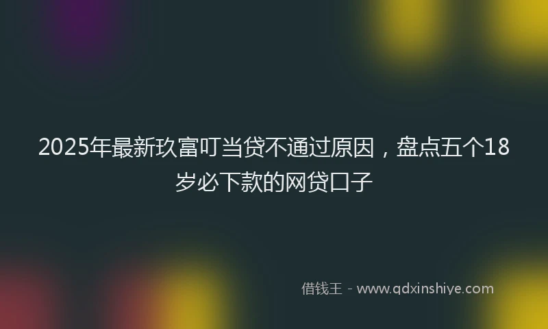 2025年最新玖富叮当贷不通过原因，盘点五个18岁必下款的网贷口子