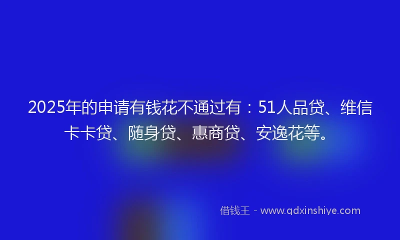 2025年的申请有钱花不通过有：51人品贷、维信卡卡贷、随身贷、惠商贷、安逸花等。