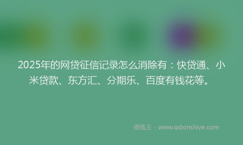 2025年的网贷征信记录怎么消除有：快贷通、小米贷款、东方汇、分期乐、百度有钱花等。