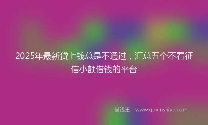 2025年最新贷上钱总是不通过，汇总五个不看征信小额借钱的平台