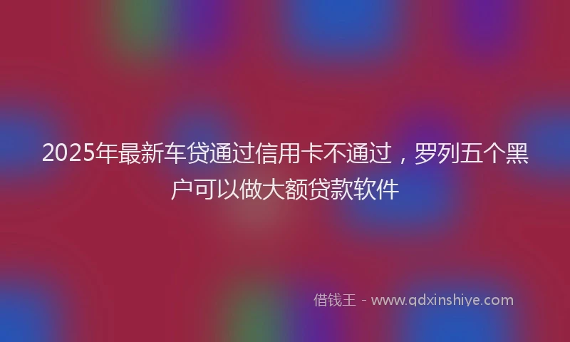 2025年最新车贷通过信用卡不通过，罗列五个黑户可以做大额贷款软件