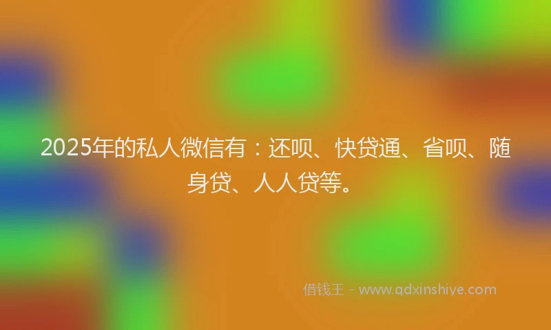 2025年的私人微信有：还呗、快贷通、省呗、随身贷、人人贷等。