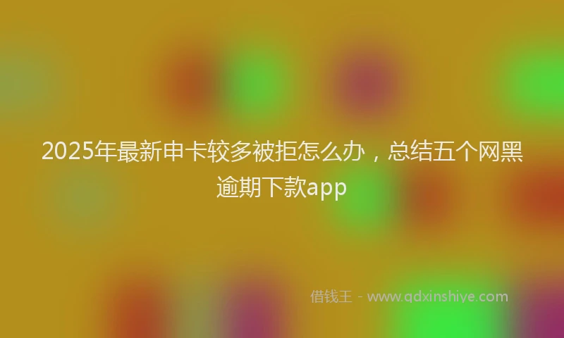 2025年最新申卡较多被拒怎么办，总结五个网黑逾期下款app