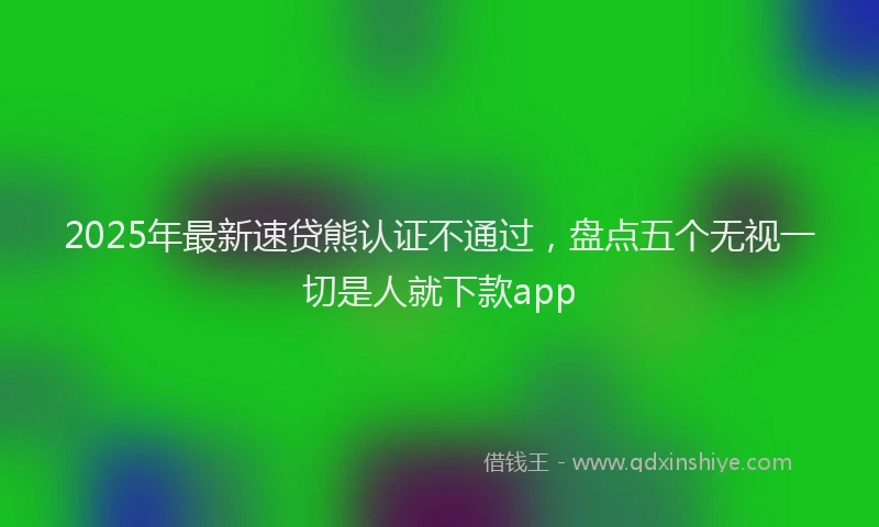 2025年最新速贷熊认证不通过，盘点五个无视一切是人就下款app