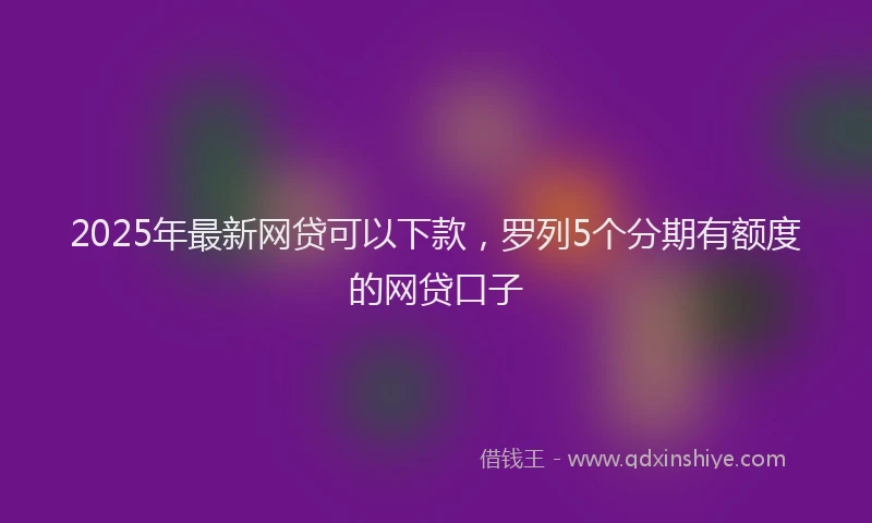 2025年最新网贷可以下款，罗列5个分期有额度的网贷口子