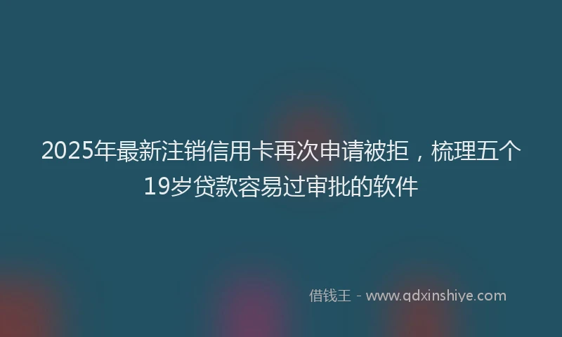 2025年最新注销信用卡再次申请被拒，梳理五个19岁贷款容易过审批的软件