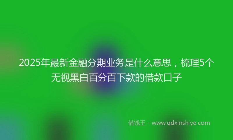 2025年最新金融分期业务是什么意思，梳理5个无视黑白百分百下款的借款口子