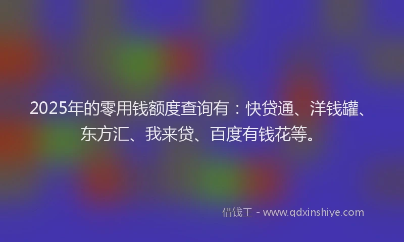 2025年的零用钱额度查询有：快贷通、洋钱罐、东方汇、我来贷、百度有钱花等。