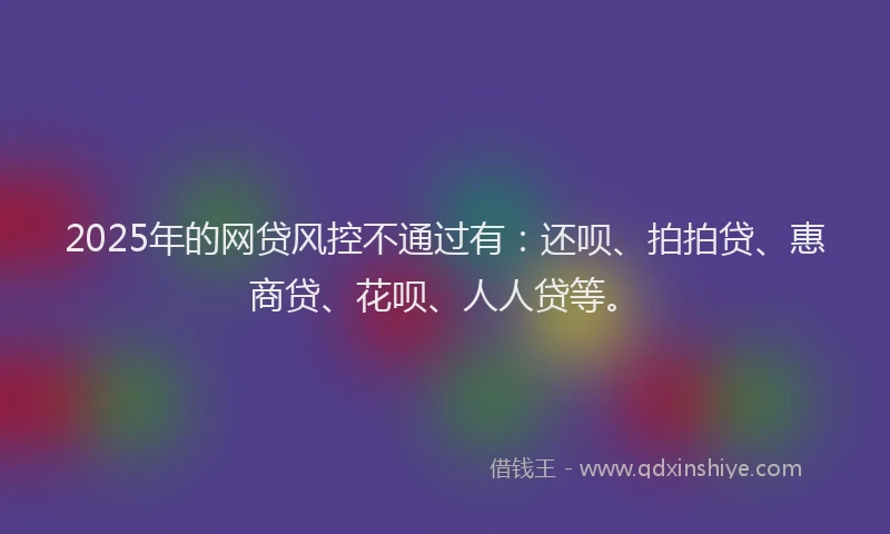 2025年的网贷风控不通过有：还呗、拍拍贷、惠商贷、花呗、人人贷等。