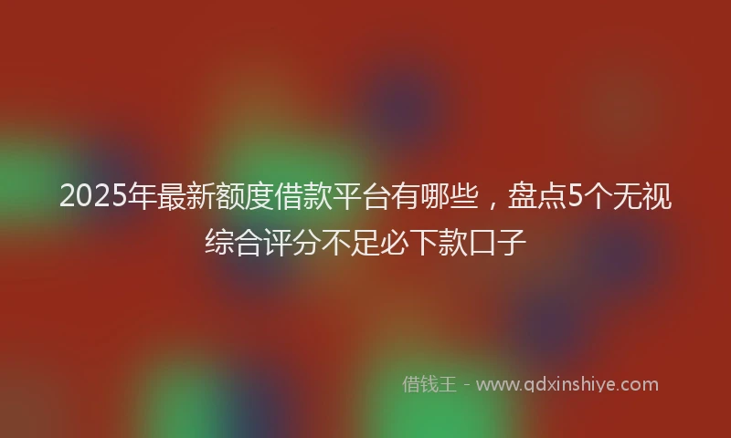 2025年最新额度借款平台有哪些，盘点5个无视综合评分不足必下款口子