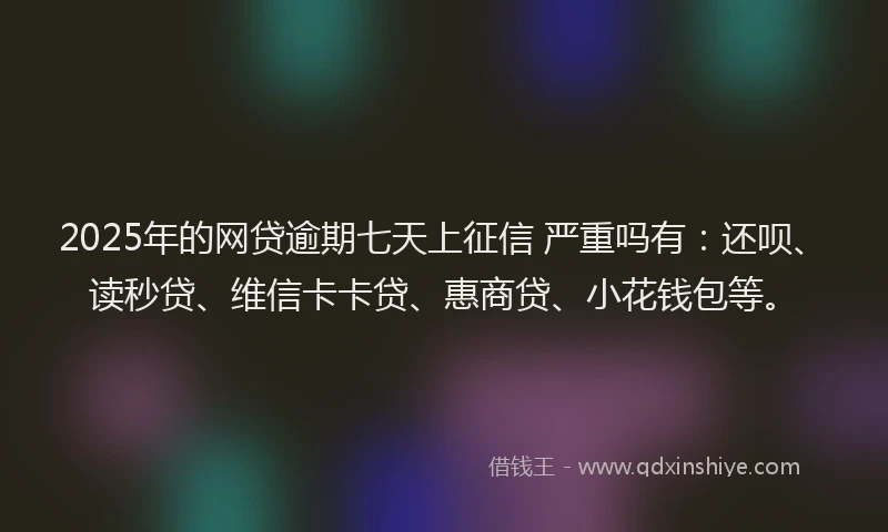 2025年的网贷逾期七天上征信 严重吗有：还呗、读秒贷、维信卡卡贷、惠商贷、小花钱包等。