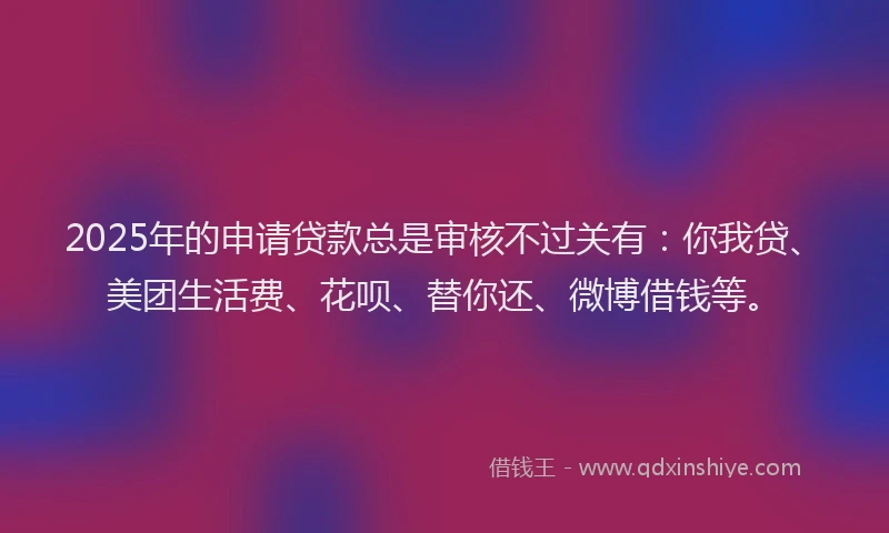 2025年的申请贷款总是审核不过关有：你我贷、美团生活费、花呗、替你还、微博借钱等。