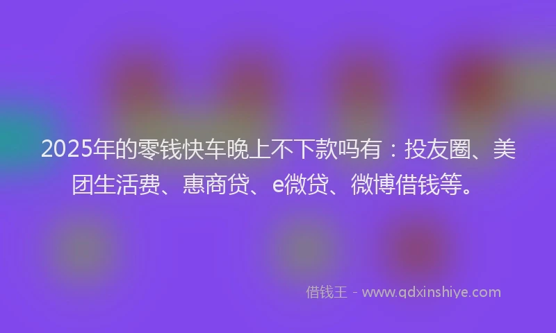 2025年的零钱快车晚上不下款吗有：投友圈、美团生活费、惠商贷、e微贷、微博借钱等。